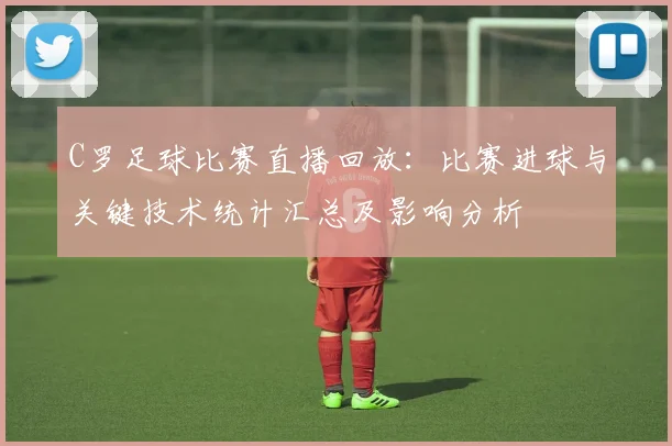 C罗足球比赛直播回放：比赛进球与关键技术统计汇总及影响分析