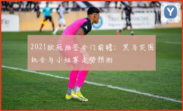 2021欧冠抽签冷门前瞻：黑马突围机会与小组赛走势预测