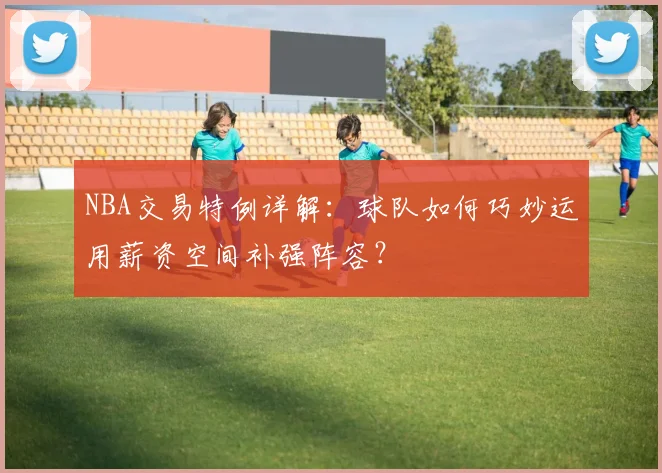 NBA交易特例详解：球队如何巧妙运用薪资空间补强阵容？