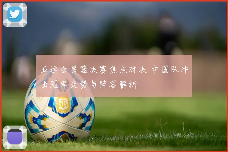 亚运会男篮决赛焦点对决 中国队冲击冠军走势与阵容解析