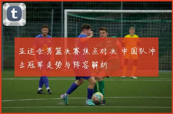 亚运会男篮决赛焦点对决 中国队冲击冠军走势与阵容解析