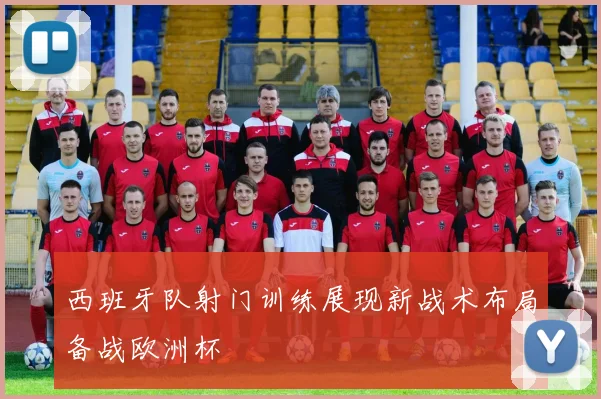 西班牙队射门训练展现新战术布局备战欧洲杯