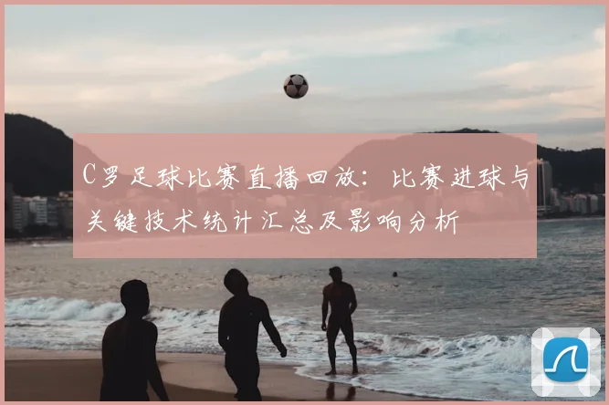 C罗足球比赛直播回放：比赛进球与关键技术统计汇总及影响分析