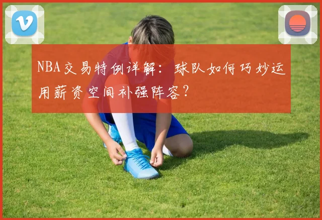NBA交易特例详解：球队如何巧妙运用薪资空间补强阵容？