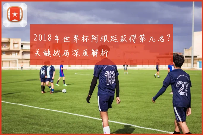 2018年世界杯阿根廷获得第几名？关键战局深度解析