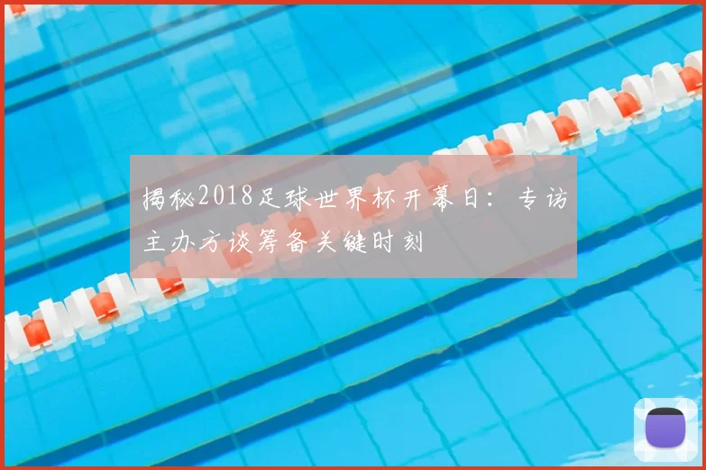 揭秘2018足球世界杯开幕日:专访主办方谈筹备关键时刻