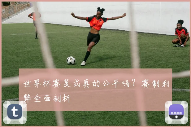 世界杯赛复式真的公平吗？赛制利弊全面剖析