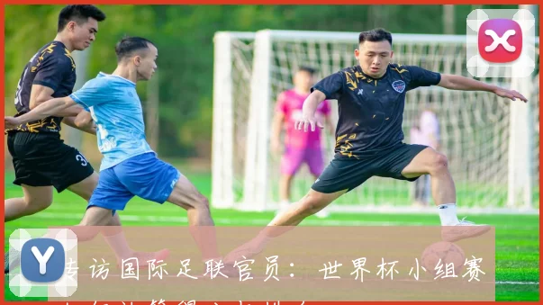 专访国际足联官员:世界杯小组赛如何计算得分与排名