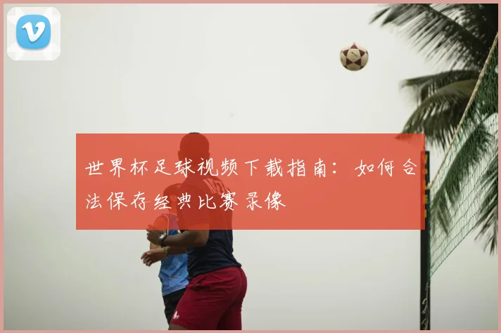 世界杯足球视频下载指南:如何合法保存经典比赛录像