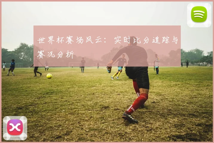世界杯赛场风云：实时比分追踪与赛况分析