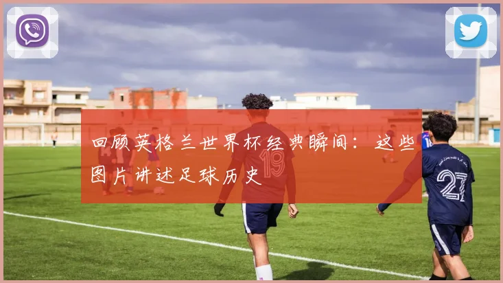 回顾英格兰世界杯经典瞬间:这些图片讲述足球历史