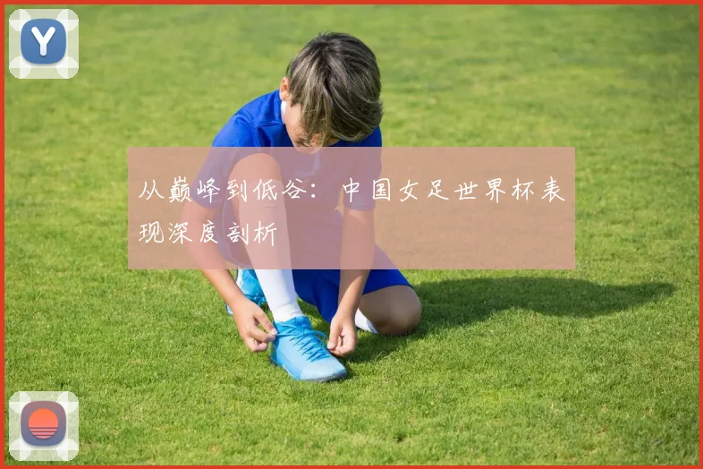 从巅峰到低谷：中国女足世界杯表现深度剖析