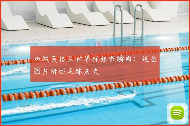 回顾英格兰世界杯经典瞬间:这些图片讲述足球历史