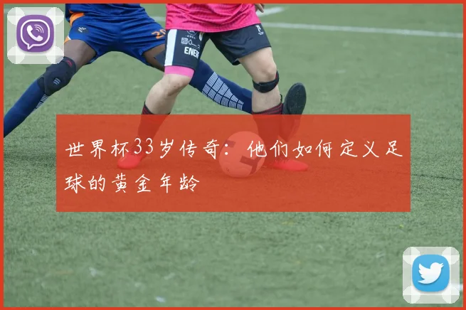 世界杯33岁传奇:他们如何定义足球的黄金年龄