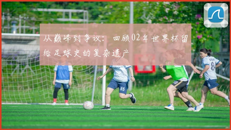 从巅峰到争议：回顾02年世界杯留给足球史的复杂遗产