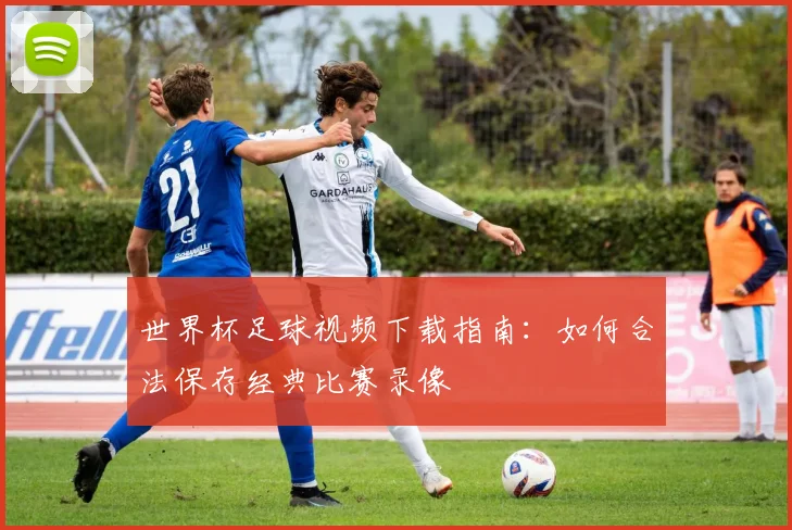 世界杯足球视频下载指南:如何合法保存经典比赛录像