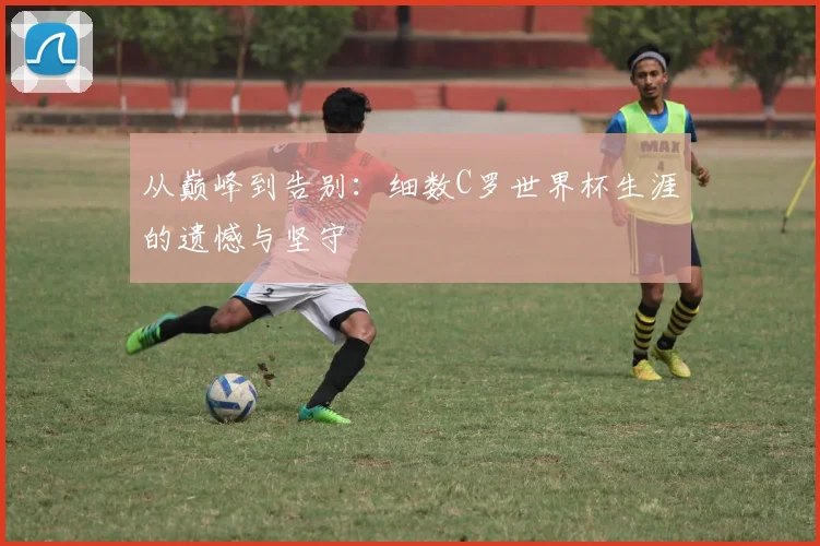 从巅峰到告别：细数C罗世界杯生涯的遗憾与坚守
