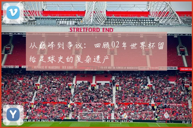 从巅峰到争议：回顾02年世界杯留给足球史的复杂遗产