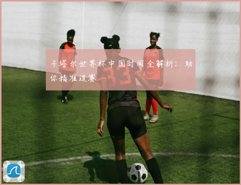 卡塔尔世界杯中国时间全解析：助你精准追赛